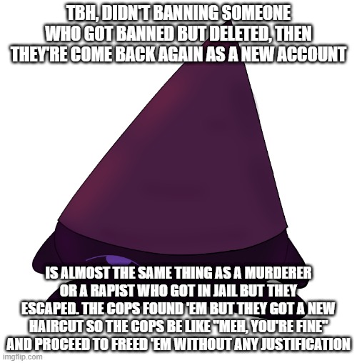 this is just my opinion and I already can feel that MSMG gonna kill me rn lmao | TBH, DIDN'T BANNING SOMEONE WHO GOT BANNED BUT DELETED, THEN THEY'RE COME BACK AGAIN AS A NEW ACCOUNT; IS ALMOST THE SAME THING AS A MURDERER OR A RAPIST WHO GOT IN JAIL BUT THEY ESCAPED. THE COPS FOUND 'EM BUT THEY GOT A NEW HAIRCUT SO THE COPS BE LIKE "MEH, YOU'RE FINE" AND PROCEED TO FREED 'EM WITHOUT ANY JUSTIFICATION | image tagged in kirby conbi | made w/ Imgflip meme maker