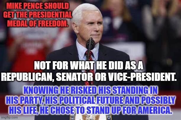 He inspired many and surprised some by choosing Freedom for All. | MIKE PENCE SHOULD GET THE PRESIDENTIAL MEDAL OF FREEDOM. NOT FOR WHAT HE DID AS A REPUBLICAN, SENATOR OR VICE-PRESIDENT. KNOWING HE RISKED HIS STANDING IN HIS PARTY, HIS POLITICAL FUTURE AND POSSIBLY HIS LIFE, HE CHOSE TO STAND UP FOR AMERICA. | image tagged in politics | made w/ Imgflip meme maker