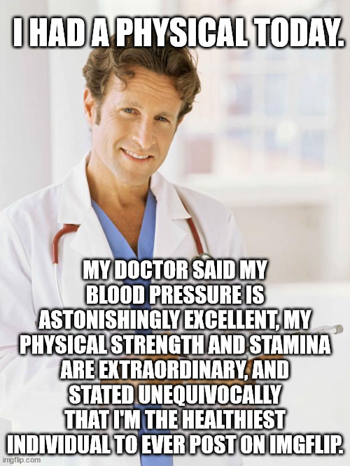Person, woman, man, camera, tv. | I HAD A PHYSICAL TODAY. MY DOCTOR SAID MY BLOOD PRESSURE IS ASTONISHINGLY EXCELLENT, MY PHYSICAL STRENGTH AND STAMINA ARE EXTRAORDINARY, AND STATED UNEQUIVOCALLY THAT I'M THE HEALTHIEST INDIVIDUAL TO EVER POST ON IMGFLIP. | image tagged in doctor,trump the lying blowhard con man | made w/ Imgflip meme maker
