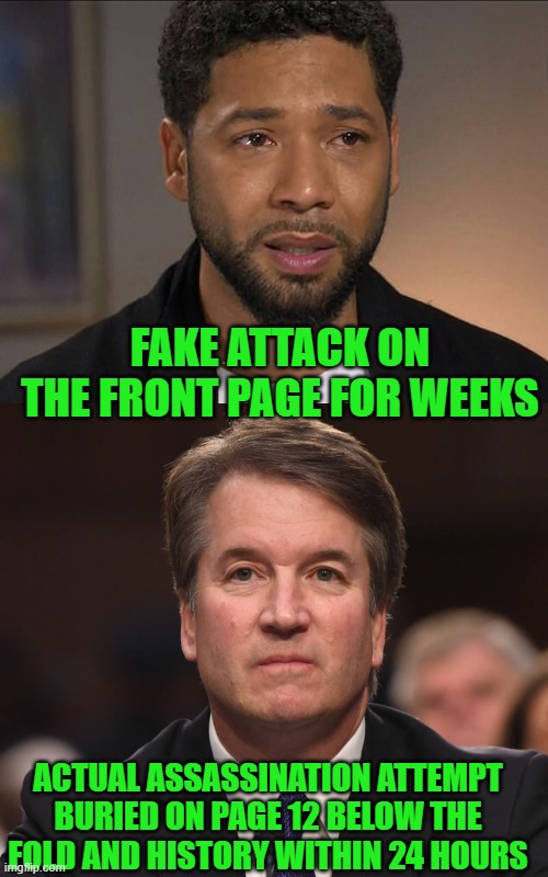 yep |  FAKE ATTACK ON THE FRONT PAGE FOR WEEKS; ACTUAL ASSASSINATION ATTEMPT BURIED ON PAGE 12 BELOW THE FOLD AND HISTORY WITHIN 24 HOURS | image tagged in jussie smollett,brett kavanaugh | made w/ Imgflip meme maker