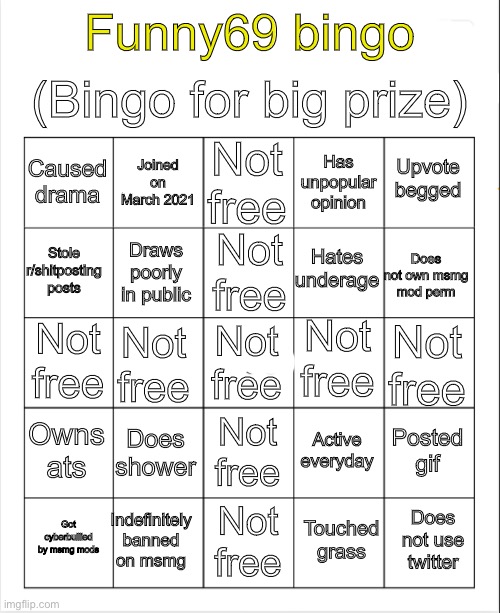 Blank Bingo | (Bingo for big prize); Funny69 bingo; Not free; Joined on March 2021; Upvote begged; Caused drama; Has unpopular opinion; Not free; Hates underage; Stole r/shitposting posts; Does not own msmg mod perm; Draws poorly in public; Not free; Not free; Not free; Not free; Not free; Owns ats; Does shower; Posted gif; Active everyday; Not free; Indefinitely banned on msmg; Does not use twitter; Got cyberbullied by msmg mods; Not free; Touched grass | image tagged in blank bingo | made w/ Imgflip meme maker