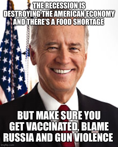 Got ya |  THE RECESSION IS DESTROYING THE AMERICAN ECONOMY AND THERE’S A FOOD SHORTAGE; BUT MAKE SURE YOU GET VACCINATED, BLAME RUSSIA AND GUN VIOLENCE | image tagged in memes,joe biden | made w/ Imgflip meme maker