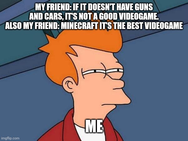 I think my friend only plays with mods | MY FRIEND: IF IT DOESN'T HAVE GUNS AND CARS, IT'S NOT A GOOD VIDEOGAME.
ALSO MY FRIEND: MINECRAFT IT'S THE BEST VIDEOGAME; ME | image tagged in skeptical fry,minecraft,confused,wait what,video games,gaming | made w/ Imgflip meme maker