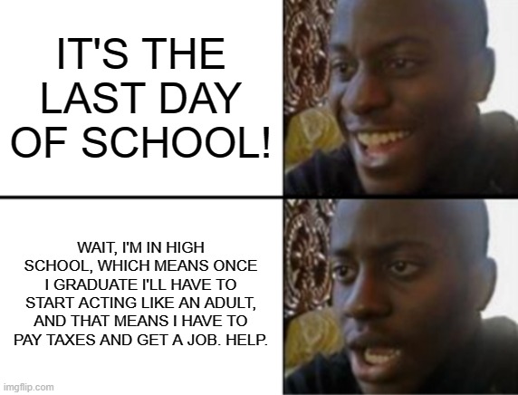 the last week of school got me acting up! | IT'S THE LAST DAY OF SCHOOL! WAIT, I'M IN HIGH SCHOOL, WHICH MEANS ONCE I GRADUATE I'LL HAVE TO START ACTING LIKE AN ADULT, AND THAT MEANS I HAVE TO PAY TAXES AND GET A JOB. HELP. | image tagged in oh yeah oh no | made w/ Imgflip meme maker