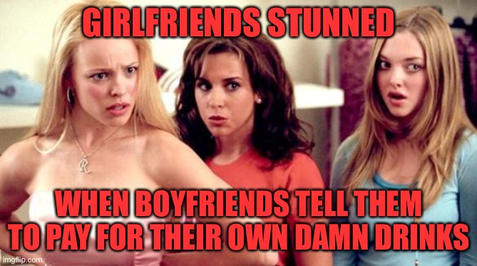 mean girls shocked | GIRLFRIENDS STUNNED; WHEN BOYFRIENDS TELL THEM TO PAY FOR THEIR OWN DAMN DRINKS | image tagged in mean girls shocked | made w/ Imgflip meme maker