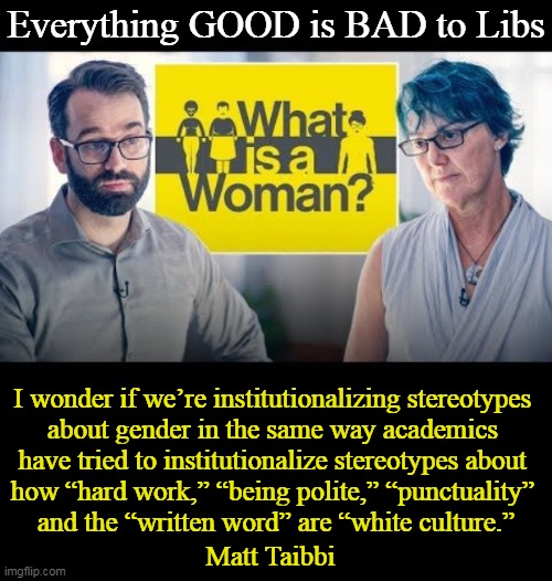The Left's Idiocracy | Everything GOOD is BAD to Libs; I wonder if we’re institutionalizing stereotypes 
about gender in the same way academics 
have tried to institutionalize stereotypes about 
how “hard work,” “being polite,” “punctuality” 
and the “written word” are “white culture.”; Matt Taibbi | image tagged in politics,leftists,democrats,dumbing down america,good is bad,idiocracy | made w/ Imgflip meme maker