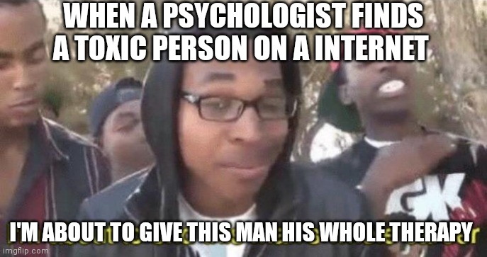Actually, a lot of toxic behavior it's due to insecurities and seeck for approval | WHEN A PSYCHOLOGIST FINDS A TOXIC PERSON ON A INTERNET; I'M ABOUT TO GIVE THIS MAN HIS WHOLE THERAPY | image tagged in i m about to end this man s whole career,psychology,toxic | made w/ Imgflip meme maker