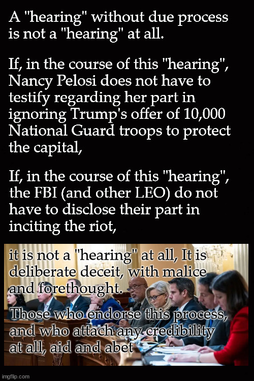 A "hearing" without due process  is not a "hearing" at all | A "hearing" without due process 
is not a "hearing" at all. If, in the course of this "hearing", 
Nancy Pelosi does not have to 
testify regarding her part in 
ignoring Trump's offer of 10,000 
National Guard troops to protect 
the capital, If, in the course of this "hearing",
the FBI (and other LEO) do not 
have to disclose their part in 
inciting the riot, it is not a "hearing" at all, It is 
deliberate deceit, with malice 
and forethought. Those who endorse this process,
and who attach any credibility 
at all, aid and abet | image tagged in jan 6 select committee | made w/ Imgflip meme maker