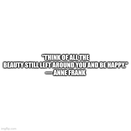 Blank Transparent Square | “THINK OF ALL THE BEAUTY STILL LEFT AROUND YOU AND BE HAPPY.”
― ANNE FRANK | image tagged in memes,blank transparent square | made w/ Imgflip meme maker