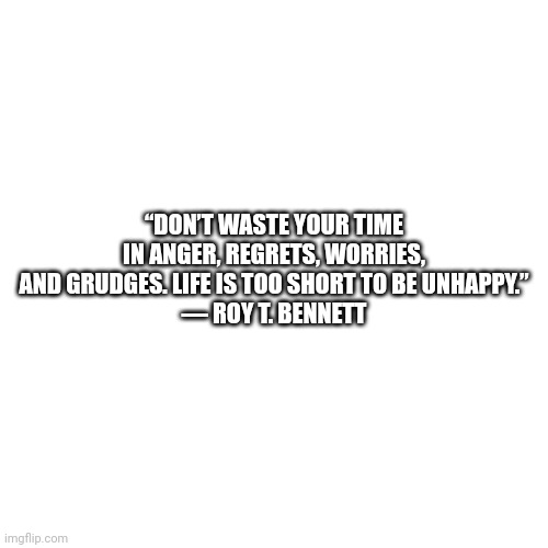 Blank Transparent Square Meme | “DON’T WASTE YOUR TIME IN ANGER, REGRETS, WORRIES, AND GRUDGES. LIFE IS TOO SHORT TO BE UNHAPPY.”
― ROY T. BENNETT | image tagged in memes,blank transparent square | made w/ Imgflip meme maker