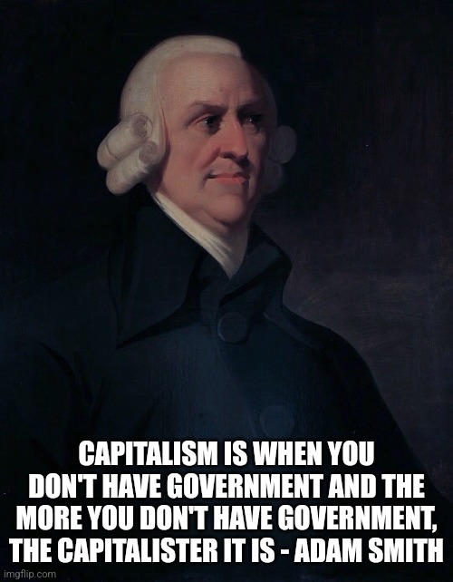 If Karl Marx said socialism is when the state does stuff, the Adam Smith said... | CAPITALISM IS WHEN YOU DON'T HAVE GOVERNMENT AND THE MORE YOU DON'T HAVE GOVERNMENT, THE CAPITALISTER IT IS - ADAM SMITH | image tagged in adam smith,capitalism,libertarianism,conservative logic | made w/ Imgflip meme maker