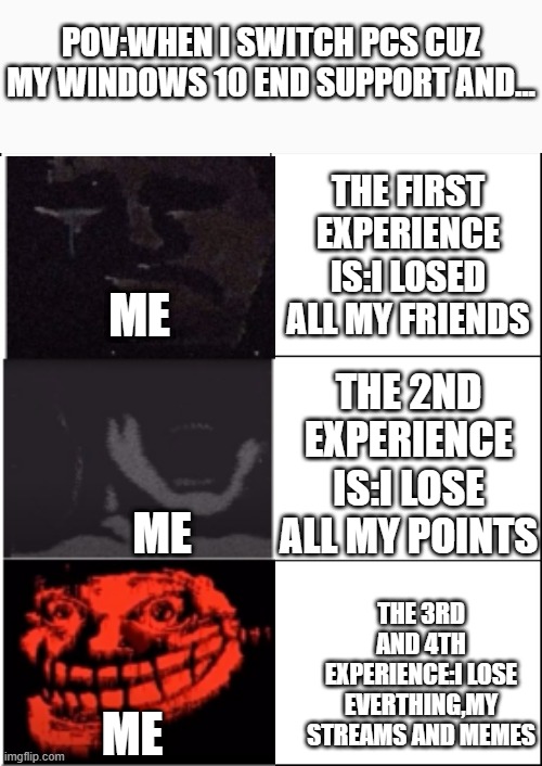  POV:WHEN I SWITCH PCS CUZ MY WINDOWS 10 END SUPPORT AND... THE FIRST EXPERIENCE IS:I LOSED ALL MY FRIENDS; ME; THE 2ND EXPERIENCE IS:I LOSE ALL MY POINTS; ME; THE 3RD AND 4TH EXPERIENCE:I LOSE EVERTHING,MY STREAMS AND MEMES; ME | image tagged in 6 panel | made w/ Imgflip meme maker