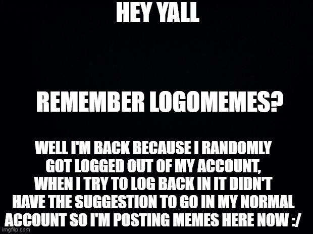 Original Account:https://imgflip.com/user/logomemes | HEY YALL; REMEMBER LOGOMEMES? WELL I'M BACK BECAUSE I RANDOMLY GOT LOGGED OUT OF MY ACCOUNT, WHEN I TRY TO LOG BACK IN IT DIDN'T HAVE THE SUGGESTION TO GO IN MY NORMAL ACCOUNT SO I'M POSTING MEMES HERE NOW :/ | image tagged in black background | made w/ Imgflip meme maker