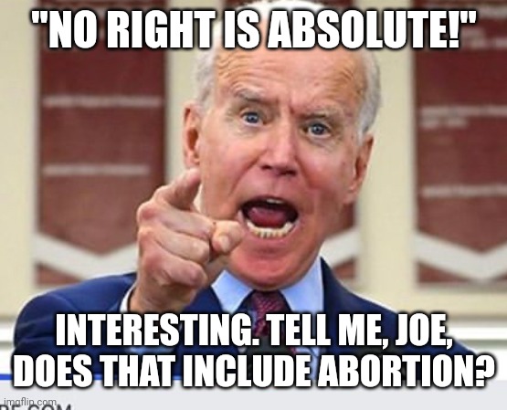 Joe Biden no malarkey | "NO RIGHT IS ABSOLUTE!"; INTERESTING. TELL ME, JOE, DOES THAT INCLUDE ABORTION? | image tagged in joe biden no malarkey | made w/ Imgflip meme maker