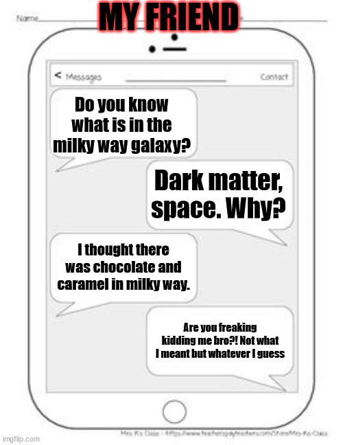 This actually happened | MY FRIEND; Do you know what is in the milky way galaxy? Dark matter, space. Why? I thought there was chocolate and caramel in milky way. Are you freaking kidding me bro?! Not what I meant but whatever I guess | image tagged in text messages | made w/ Imgflip meme maker