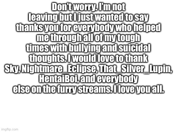 I love you all | Don’t worry. I’m not leaving but I just wanted to say thanks you for everybody who helped me through all of my tough times with bullying and suicidal thoughts. I would love to thank Sky, Nightmare_Eclipse, That_Silver_Lupin, HentaiBoi, and everybody else on the furry streams. I love you all. | image tagged in blank white template | made w/ Imgflip meme maker