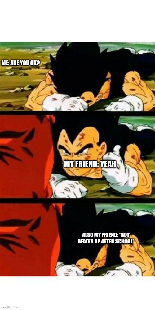 vegeta im fine | ME: ARE YOU OK? MY FRIEND: YEAH; ALSO MY FRIEND: *GOT BEATEN UP AFTER SCHOOL* | image tagged in vegeta im fine | made w/ Imgflip meme maker