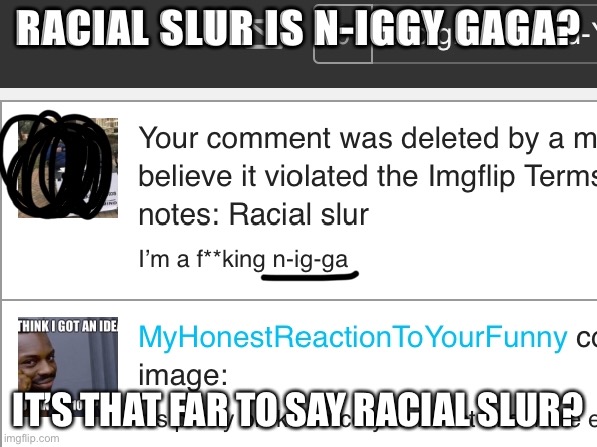 Bruh? | RACIAL SLUR IS N-IGGY GAGA? IT’S THAT FAR TO SAY RACIAL SLUR? | image tagged in deleted,comments,banned,remove,terms and conditions,violated | made w/ Imgflip meme maker