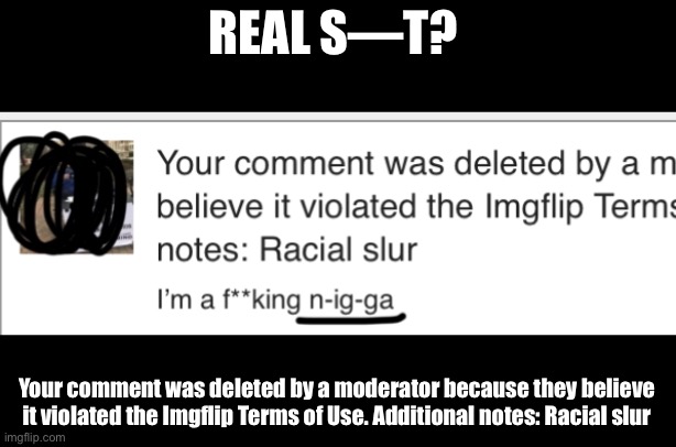 Frick what?!? | REAL S—T? Your comment was deleted by a moderator because they believe it violated the Imgflip Terms of Use. Additional notes: Racial slur | image tagged in censorship,banned,terms of use,meanwhile on imgflip | made w/ Imgflip meme maker