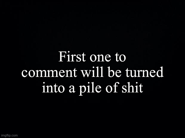 Black background | First one to comment will be turned into a pile of shіt | image tagged in black background | made w/ Imgflip meme maker