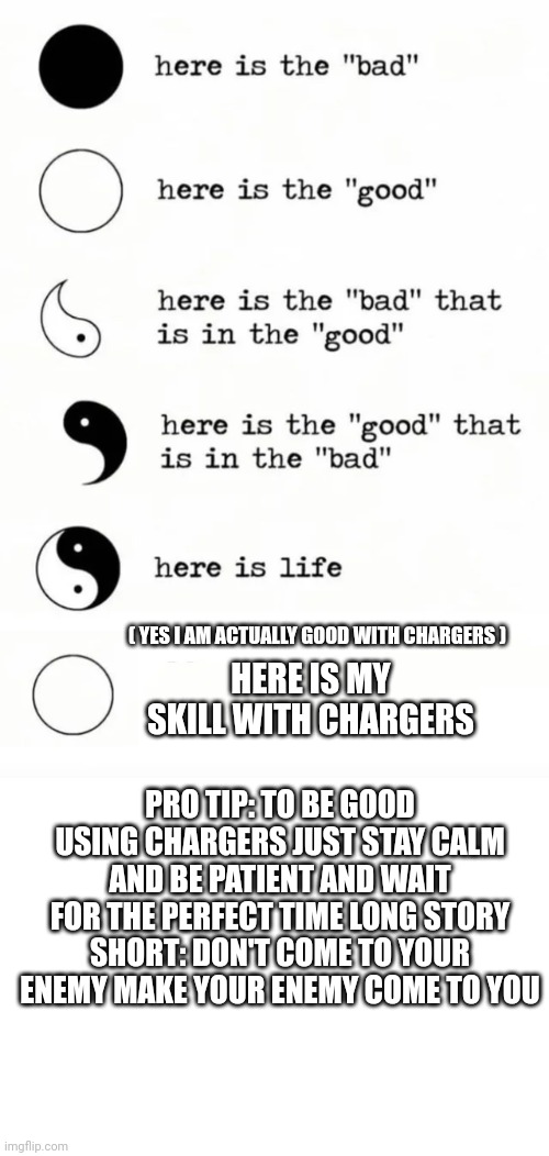 This should help! | ( YES I AM ACTUALLY GOOD WITH CHARGERS ); HERE IS MY SKILL WITH CHARGERS; PRO TIP: TO BE GOOD USING CHARGERS JUST STAY CALM AND BE PATIENT AND WAIT FOR THE PERFECT TIME LONG STORY SHORT: DON'T COME TO YOUR ENEMY MAKE YOUR ENEMY COME TO YOU | image tagged in yin yang,blank white template | made w/ Imgflip meme maker