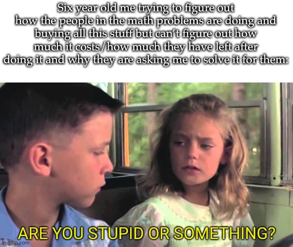 Are you stupid | Six year old me trying to figure out how the people in the math problems are doing and buying all this stuff but can’t figure out how much it costs/how much they have left after doing it and why they are asking me to solve it for them: | image tagged in are you stupid | made w/ Imgflip meme maker