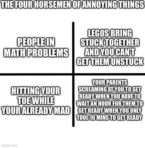 Blank Starter Pack | THE FOUR HORSEMEN OF ANNOYING THINGS; LEGOS BRING STUCK TOGETHER AND YOU CAN’T GET THEM UNSTUCK; PEOPLE IN MATH PROBLEMS; HITTING YOUR TOE WHILE YOUR ALREADY MAD; YOUR PARENTS SCREAMING AT YOU TO GET READY WHEN YOU HAVE TO WAIT AN HOUR FOR THEM TO GET READY WHEN YOU ONLY TOOL 10 MINS TO GET READY | image tagged in memes,blank starter pack | made w/ Imgflip meme maker