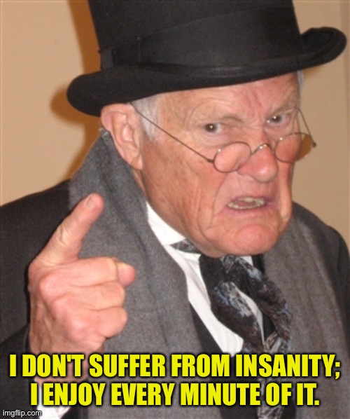 Old man |  I DON'T SUFFER FROM INSANITY; I ENJOY EVERY MINUTE OF IT. | image tagged in angry old man,insanity,enjoy,not suffering,fun | made w/ Imgflip meme maker