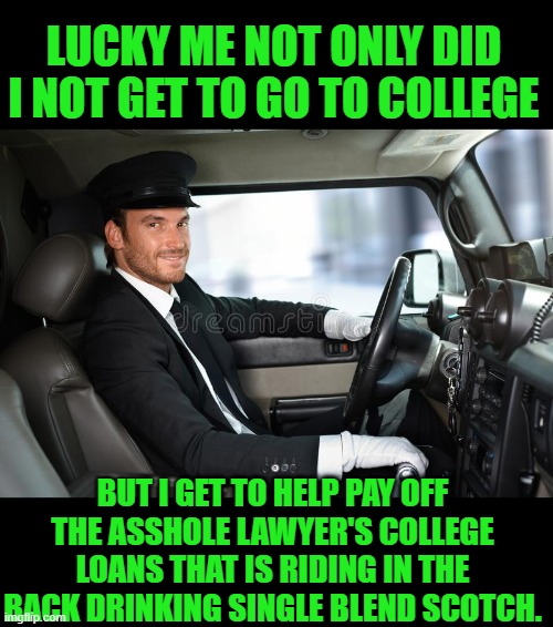 Yep | LUCKY ME NOT ONLY DID I NOT GET TO GO TO COLLEGE; BUT I GET TO HELP PAY OFF THE ASSHOLE LAWYER'S COLLEGE LOANS THAT IS RIDING IN THE BACK DRINKING SINGLE BLEND SCOTCH. | made w/ Imgflip meme maker