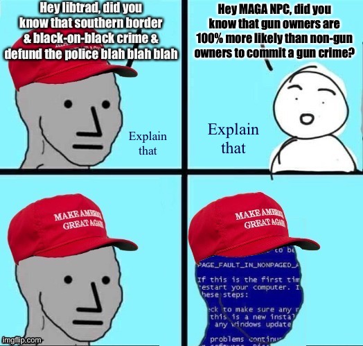 Gun crime statistics | Hey libtrad, did you know that southern border & black-on-black crime & defund the police blah blah blah; Hey MAGA NPC, did you know that gun owners are 100% more likely than non-gun owners to commit a gun crime? Explain that; Explain that | image tagged in npc maga blue screen fixed textboxes,guns,conservative logic,conservative hypocrisy,gun laws,statistics | made w/ Imgflip meme maker