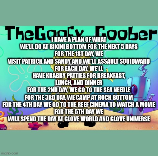 TheGoofy_Goober Goofy Ahh Family Template | I HAVE A PLAN OF WHAT WE'LL DO AT BIKINI BOTTOM FOR THE NEXT 5 DAYS
FOR THE 1ST DAY, WE VISIT PATRICK AND SANDY AND WE'LL ASSAULT SQUIDWARD
FOR EACH DAY, WE'LL HAVE KRABBY PATTIES FOR BREAKFAST, LUNCH, AND DINNER
FOR THE 2ND DAY, WE GO TO THE SEA NEEDLE
FOR THE 3RD DAY, WE CAMP AT ROCK BOTTOM
FOR THE 4TH DAY WE GO TO THE REEF CINEMA TO WATCH A MOVIE
FOR THE 5TH DAY WE WILL SPEND THE DAY AT GLOVE WORLD AND GLOVE UNIVERSE | image tagged in thegoofy_goober goofy ahh family template | made w/ Imgflip meme maker