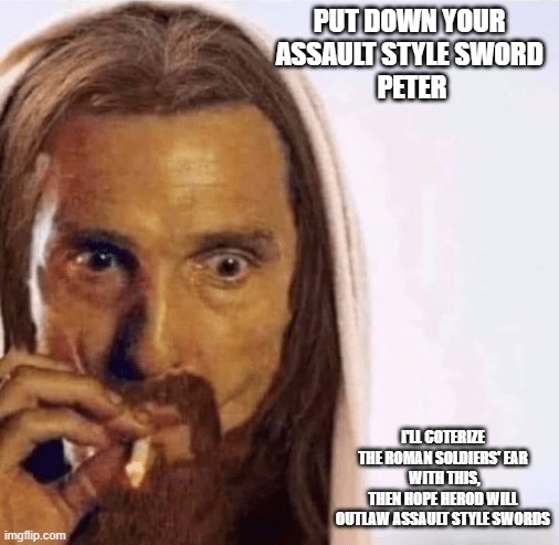 Early Origins of Gun Control Lobby in Jerusalem | PUT DOWN YOUR 
ASSAULT STYLE SWORD 
PETER; I'LL COTERIZE
THE ROMAN SOLDIERS' EAR
 WITH THIS,
THEN HOPE HEROD WILL OUTLAW ASSAULT STYLE SWORDS | image tagged in matthew mcconaughey jesus smoking,jesus,gun control,mathew mcconaughey,joe biden,melania trump | made w/ Imgflip meme maker