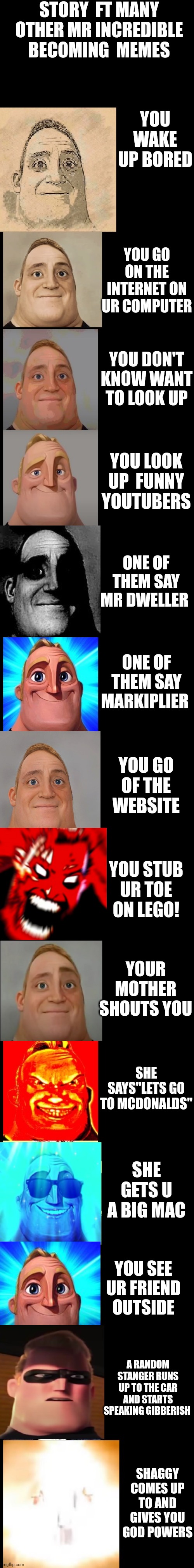 Cool"WOAH" | STORY  FT MANY OTHER MR INCREDIBLE BECOMING  MEMES; YOU WAKE UP BORED; YOU GO ON THE INTERNET ON UR COMPUTER; YOU DON'T KNOW WANT TO LOOK UP; YOU LOOK UP  FUNNY YOUTUBERS; ONE OF THEM SAY MR DWELLER; ONE OF THEM SAY MARKIPLIER; YOU GO OF THE WEBSITE; YOU STUB UR TOE ON LEGO! YOUR MOTHER SHOUTS YOU; SHE SAYS"LETS GO TO MCDONALDS"; SHE GETS U A BIG MAC; YOU SEE UR FRIEND OUTSIDE; A RANDOM STANGER RUNS UP TO THE CAR AND STARTS SPEAKING GIBBERISH; SHAGGY COMES UP TO AND GIVES YOU GOD POWERS | image tagged in mr incredible becoming canny new version | made w/ Imgflip meme maker