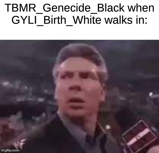 hee hee | TBMR_Genecide_Black when GYLI_Birth_White walks in: | image tagged in x when x walks in | made w/ Imgflip meme maker