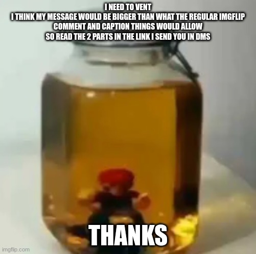 jarate mario | I NEED TO VENT
I THINK MY MESSAGE WOULD BE BIGGER THAN WHAT THE REGULAR IMGFLIP COMMENT AND CAPTION THINGS WOULD ALLOW SO READ THE 2 PARTS IN THE LINK I SEND YOU IN DMS; THANKS | image tagged in jarate mario | made w/ Imgflip meme maker