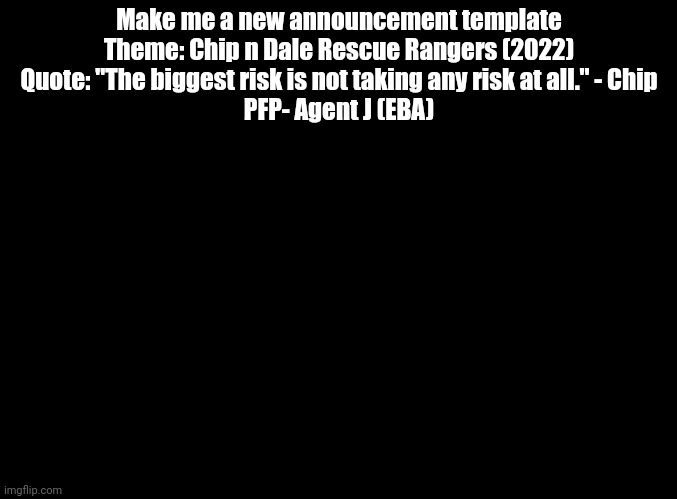 Plsss | Make me a new announcement template
Theme: Chip n Dale Rescue Rangers (2022)
Quote: "The biggest risk is not taking any risk at all." - Chip
PFP- Agent J (EBA) | image tagged in blank black,announcement | made w/ Imgflip meme maker