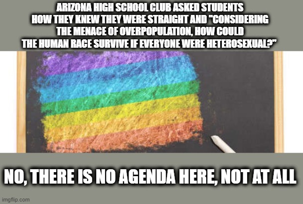 No Agenda Here...Move On | ARIZONA HIGH SCHOOL CLUB ASKED STUDENTS HOW THEY KNEW THEY WERE STRAIGHT AND "CONSIDERING THE MENACE OF OVERPOPULATION, HOW COULD THE HUMAN RACE SURVIVE IF EVERYONE WERE HETEROSEXUAL?"; NO, THERE IS NO AGENDA HERE, NOT AT ALL | image tagged in lbgtq,agenda,schools | made w/ Imgflip meme maker