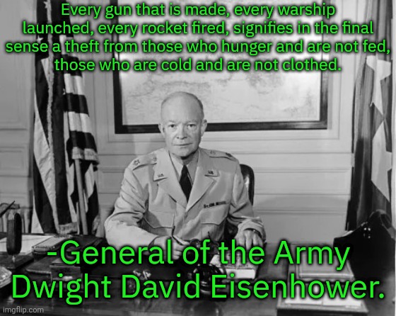 5-stars, the highest rank in the army. | Every gun that is made, every warship launched, every rocket fired, signifies in the final
sense a theft from those who hunger and are not fed,
those who are cold and are not clothed. -General of the Army Dwight David Eisenhower. | image tagged in dwight eisenhower,republican,anti war,leadership,military industrial complex,president | made w/ Imgflip meme maker
