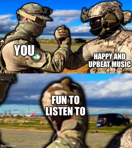 I mean yeah | YOU; HAPPY AND UPBEAT MUSIC; FUN TO LISTEN TO | image tagged in soldiers teaming,wholesome | made w/ Imgflip meme maker