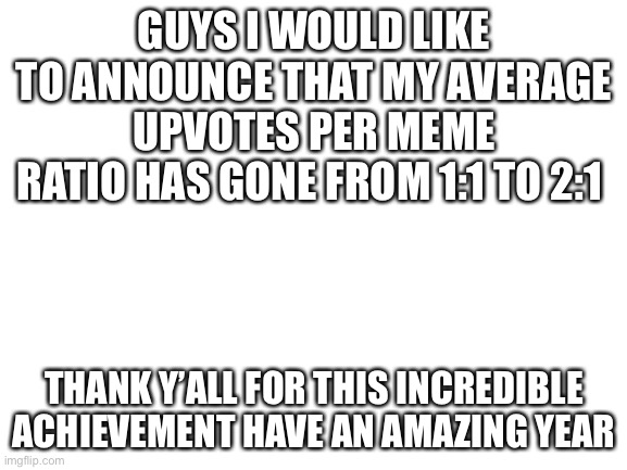 Thank you | GUYS I WOULD LIKE TO ANNOUNCE THAT MY AVERAGE UPVOTES PER MEME RATIO HAS GONE FROM 1:1 TO 2:1; THANK Y’ALL FOR THIS INCREDIBLE ACHIEVEMENT HAVE AN AMAZING YEAR | image tagged in blank white template | made w/ Imgflip meme maker