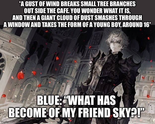 *A GUST OF WIND BREAKS SMALL TREE BRANCHES OUT SIDE THE CAFE. YOU WONDER WHAT IT IS, AND THEN A GIANT CLOUD OF DUST SMASHES THROUGH A WINDOW AND TAKES THE FORM OF A YOUNG BOY, AROUND 16*; BLUE: “WHAT HAS BECOME OF MY FRIEND SKY?!” | image tagged in wendiglow the ghost knight | made w/ Imgflip meme maker