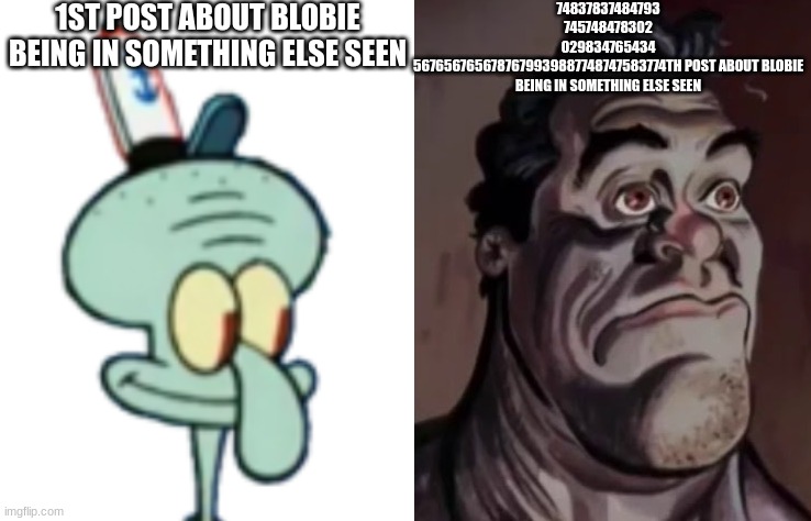 to be honest it's getting annoying | 1ST POST ABOUT BLOBIE BEING IN SOMETHING ELSE SEEN; 74837837484793
745748478302
029834765434
5676567656787679939887748747583774TH POST ABOUT BLOBIE BEING IN SOMETHING ELSE SEEN | made w/ Imgflip meme maker