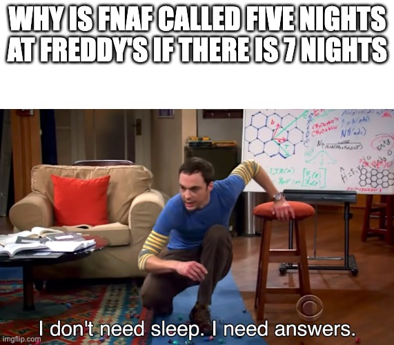 I Don't Need Sleep. I Need Answers | WHY IS FNAF CALLED FIVE NIGHTS AT FREDDY'S IF THERE IS 7 NIGHTS | image tagged in i don't need sleep i need answers | made w/ Imgflip meme maker