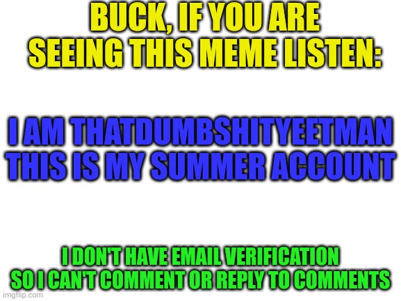 Goal: 100,000 points by july | BUCK, IF YOU ARE SEEING THIS MEME LISTEN:; I AM THATDUMBSHITYEETMAN
THIS IS MY SUMMER ACCOUNT; I DON'T HAVE EMAIL VERIFICATION SO I CAN'T COMMENT OR REPLY TO COMMENTS | image tagged in blank white template | made w/ Imgflip meme maker