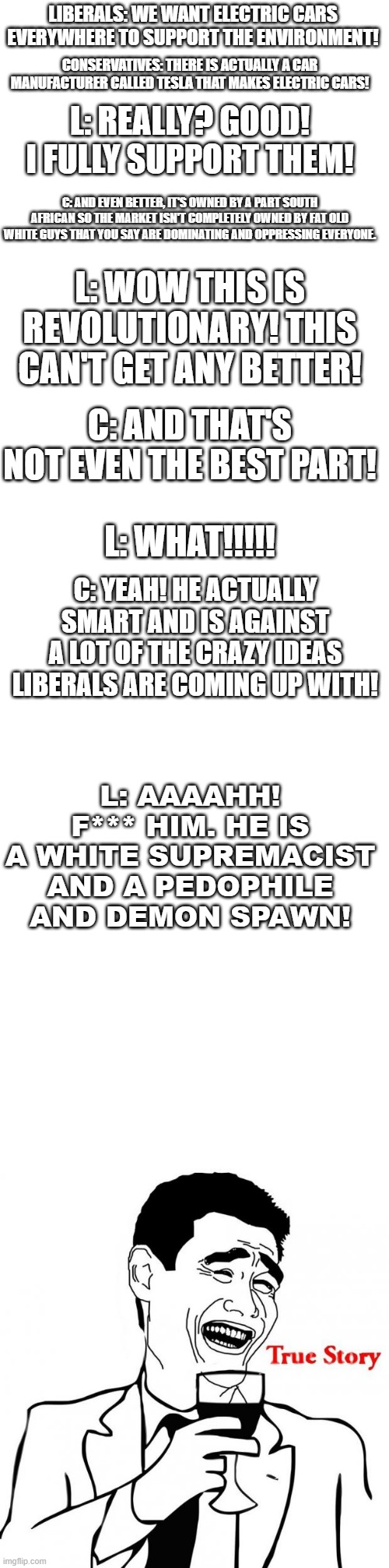 LIBERALS: WE WANT ELECTRIC CARS EVERYWHERE TO SUPPORT THE ENVIRONMENT! CONSERVATIVES: THERE IS ACTUALLY A CAR MANUFACTURER CALLED TESLA THAT MAKES ELECTRIC CARS! L: REALLY? GOOD! I FULLY SUPPORT THEM! C: AND EVEN BETTER, IT'S OWNED BY A PART SOUTH AFRICAN SO THE MARKET ISN'T COMPLETELY OWNED BY FAT OLD WHITE GUYS THAT YOU SAY ARE DOMINATING AND OPPRESSING EVERYONE. L: WOW THIS IS REVOLUTIONARY! THIS CAN'T GET ANY BETTER! C: AND THAT'S NOT EVEN THE BEST PART! L: WHAT!!!!! C: YEAH! HE ACTUALLY SMART AND IS AGAINST A LOT OF THE CRAZY IDEAS LIBERALS ARE COMING UP WITH! L: AAAAHH!
F*** HIM. HE IS A WHITE SUPREMACIST AND A PEDOPHILE AND DEMON SPAWN! | image tagged in blank white template,yao ming true story,elon musk,liberal hypocrisy,libtards | made w/ Imgflip meme maker