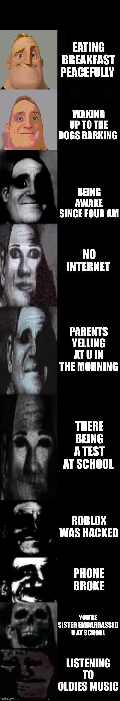 mr incredible becoming uncanny | EATING BREAKFAST PEACEFULLY; WAKING UP TO THE DOGS BARKING; BEING AWAKE SINCE FOUR AM; NO INTERNET; PARENTS YELLING AT U IN THE MORNING; THERE BEING A TEST AT SCHOOL; ROBLOX WAS HACKED; PHONE BROKE; YOU’RE SISTER EMBARRASSED U AT SCHOOL; LISTENING TO OLDIES MUSIC | image tagged in mr incredible becoming uncanny | made w/ Imgflip meme maker