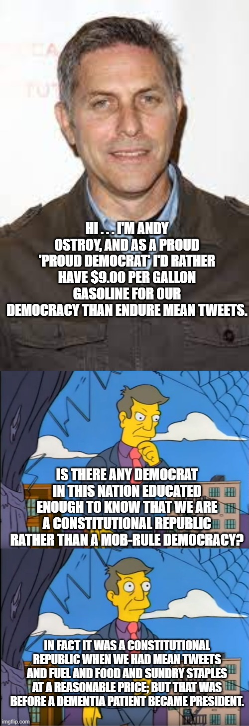 Who the bleap is Andy Ostroy? | HI . . . I'M ANDY OSTROY, AND AS A PROUD 'PROUD DEMOCRAT' I'D RATHER HAVE $9.00 PER GALLON GASOLINE FOR OUR DEMOCRACY THAN ENDURE MEAN TWEETS. IS THERE ANY DEMOCRAT IN THIS NATION EDUCATED ENOUGH TO KNOW THAT WE ARE A CONSTITUTIONAL REPUBLIC RATHER THAN A MOB-RULE DEMOCRACY? IN FACT IT WAS A CONSTITUTIONAL REPUBLIC WHEN WE HAD MEAN TWEETS AND FUEL AND FOOD AND SUNDRY STAPLES AT A REASONABLE PRICE; BUT THAT WAS BEFORE A DEMENTIA PATIENT BECAME PRESIDENT. | image tagged in democrats | made w/ Imgflip meme maker
