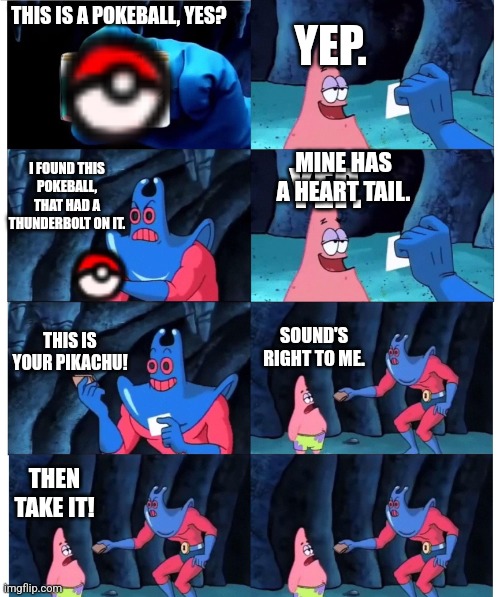 patrick not my wallet | YEP. THIS IS A POKEBALL, YES? MINE HAS A HEART TAIL. YEP. I FOUND THIS POKEBALL, THAT HAD A THUNDERBOLT ON IT. THIS IS YOUR PIKACHU! SOUND'S RIGHT TO ME. THEN TAKE IT! | image tagged in patrick not my wallet | made w/ Imgflip meme maker