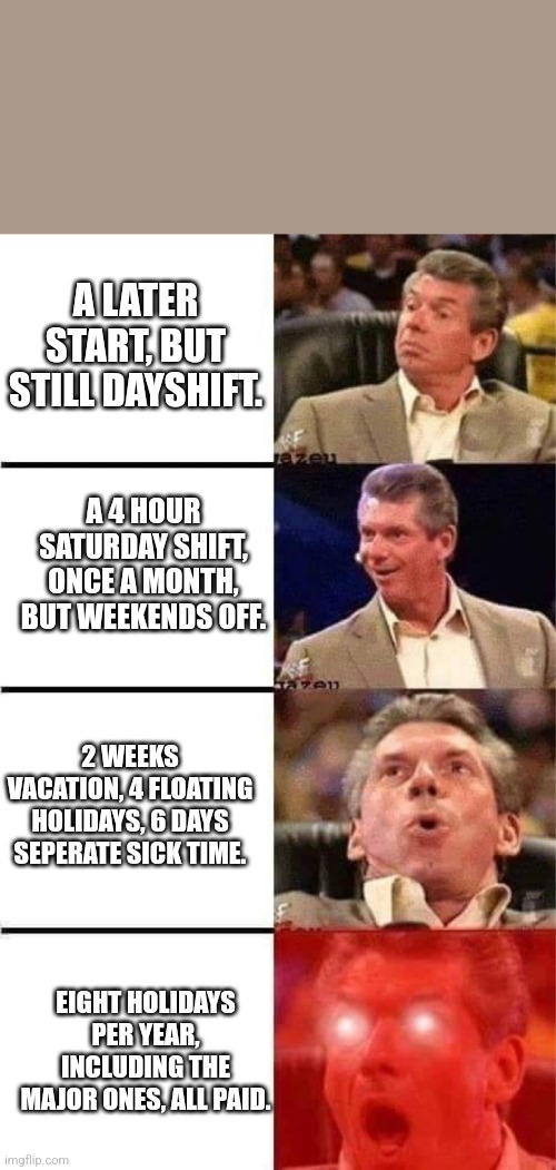 Vince McMahon Reaction w/Glowing Eyes | A LATER START, BUT STILL DAYSHIFT. A 4 HOUR SATURDAY SHIFT, ONCE A MONTH, BUT WEEKENDS OFF. 2 WEEKS VACATION, 4 FLOATING HOLIDAYS, 6 DAYS SEPERATE SICK TIME. EIGHT HOLIDAYS PER YEAR, INCLUDING THE MAJOR ONES, ALL PAID. | image tagged in vince mcmahon reaction w/glowing eyes | made w/ Imgflip meme maker