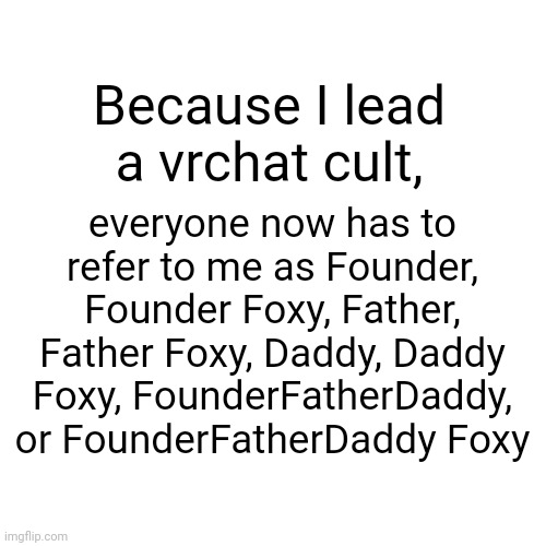 “Daddy Foxy~~~~” -Air of Clubs, 2022 | everyone now has to refer to me as Founder, Founder Foxy, Father, Father Foxy, Daddy, Daddy Foxy, FounderFatherDaddy, or FounderFatherDaddy Foxy; Because I lead a vrchat cult, | image tagged in memes,blank transparent square | made w/ Imgflip meme maker